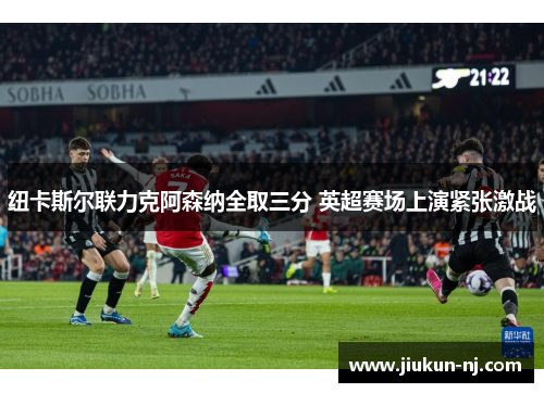 纽卡斯尔联力克阿森纳全取三分 英超赛场上演紧张激战