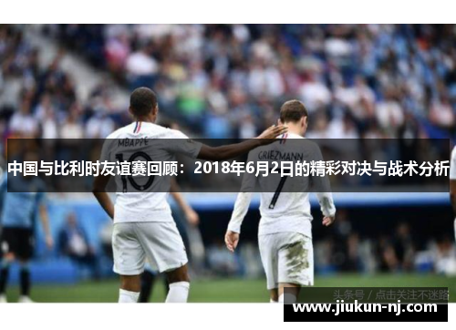中国与比利时友谊赛回顾：2018年6月2日的精彩对决与战术分析